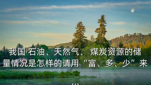 我國 石油、天然氣、 煤炭資源的儲量情況是怎樣的請用“富、多、少”來...