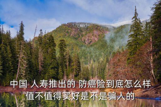 中國(guó) 人壽推出的 防癌險(xiǎn)到底怎么樣值不值得買好是不是騙人的