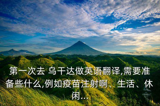 第一次去 烏干達(dá)做英語翻譯,需要準(zhǔn)備些什么,例如疫苗注射啊、生活、休閑...