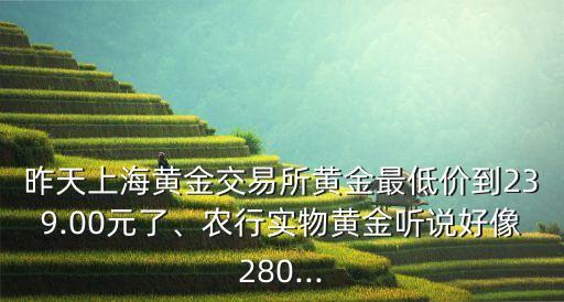 昨天上海黃金交易所黃金最低價(jià)到239.00元了、農(nóng)行實(shí)物黃金聽說好像280...