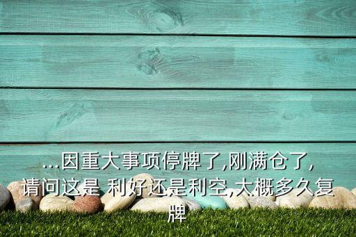 ...因重大事項(xiàng)停牌了,剛滿倉了,請問這是 利好還是利空,大概多久復(fù)牌
