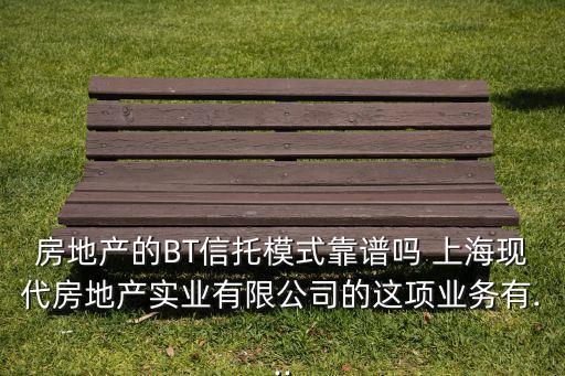房地產(chǎn)的BT信托模式靠譜嗎 上?，F(xiàn)代房地產(chǎn)實(shí)業(yè)有限公司的這項業(yè)務(wù)有...