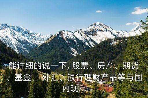 能詳細的說一下, 股票、房產(chǎn)、期貨、基金、 外匯、銀行理財產(chǎn)品等與國內(nèi)現(xiàn)...