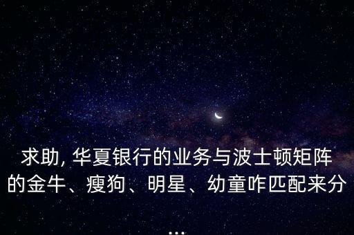 求助, 華夏銀行的業(yè)務(wù)與波士頓矩陣的金牛、瘦狗、明星、幼童咋匹配來分...