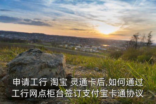 申請(qǐng)工行 淘寶 靈通卡后,如何通過工行網(wǎng)點(diǎn)柜臺(tái)簽訂支付寶卡通協(xié)議