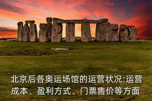  北京后各奧運(yùn)場(chǎng)館的運(yùn)營(yíng)狀況:運(yùn)營(yíng)成本、盈利方式、門票售價(jià)等方面