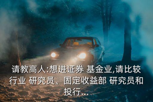 請教高人:想進(jìn)證券 基金業(yè),請比較行業(yè) 研究員、固定收益部 研究員和投行...