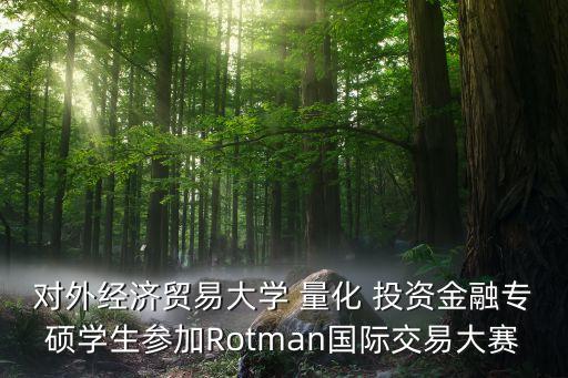 對外經(jīng)濟貿(mào)易大學(xué) 量化 投資金融專碩學(xué)生參加Rotman國際交易大賽