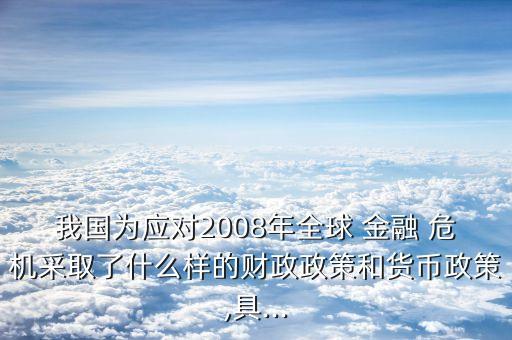 我國為應(yīng)對2008年全球 金融 危機(jī)采取了什么樣的財政政策和貨幣政策,具...