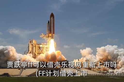 賈躍亭ff可以借殼樂視網(wǎng)重新上市嗎(FF計劃借殼上市