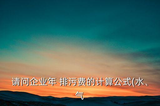 請問企業(yè)年 排污費的計算公式(水、氣