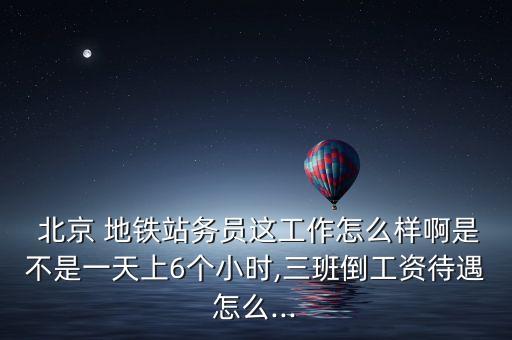  北京 地鐵站務員這工作怎么樣啊是不是一天上6個小時,三班倒工資待遇怎么...