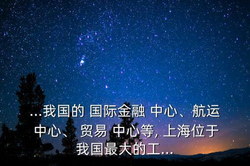 ...我國的 國際金融 中心、航運 中心、 貿易 中心等, 上海位于我國最大的工...