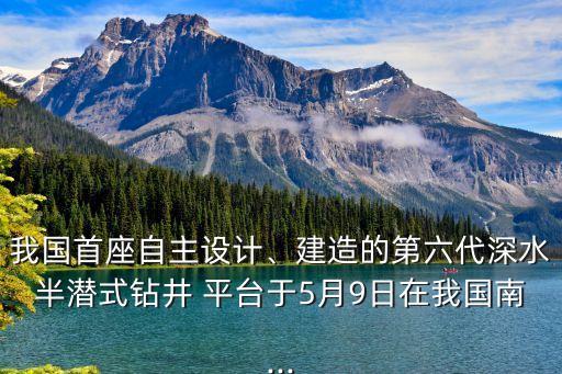 我國(guó)首座自主設(shè)計(jì)、建造的第六代深水半潛式鉆井 平臺(tái)于5月9日在我國(guó)南...