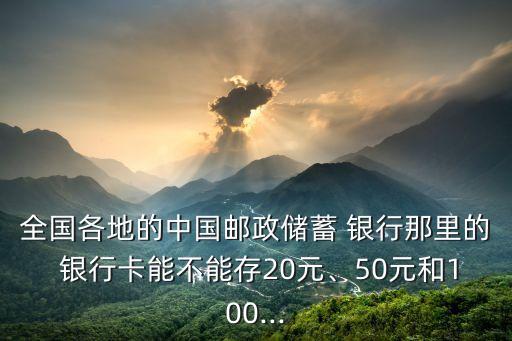 全國各地的中國郵政儲蓄 銀行那里的 銀行卡能不能存20元、50元和100...