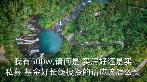 我有500w,請(qǐng)問是 買房好還是買私募 基金好長線投資的話應(yīng)該怎么買