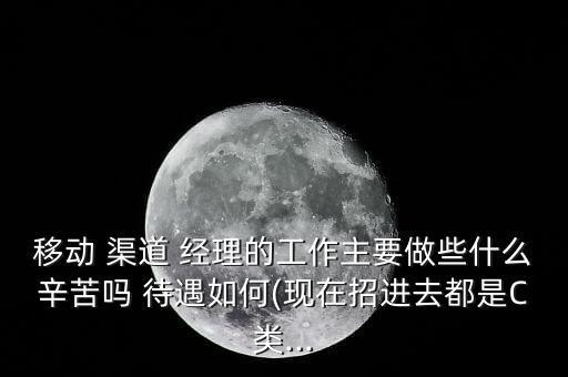 移動 渠道 經理的工作主要做些什么辛苦嗎 待遇如何(現在招進去都是C類...