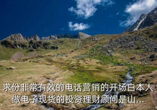 求份非常有效的電話營(yíng)銷(xiāo)的開(kāi)場(chǎng)白本人做電子現(xiàn)貨的投資理財(cái)顧問(wèn)是山...
