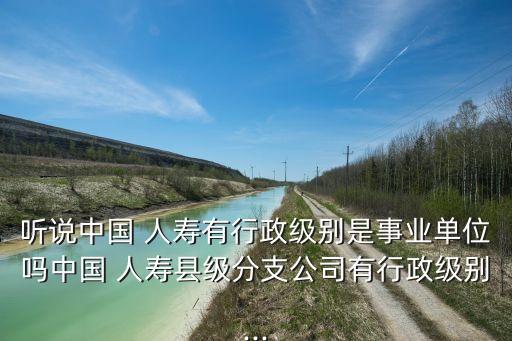 聽說(shuō)中國(guó) 人壽有行政級(jí)別是事業(yè)單位嗎中國(guó) 人壽縣級(jí)分支公司有行政級(jí)別...