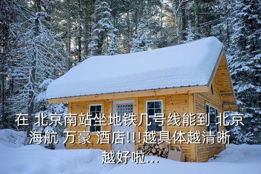 在 北京南站坐地鐵幾號(hào)線能到 北京海航 萬(wàn)豪 酒店!!!越具體越清晰越好啦...