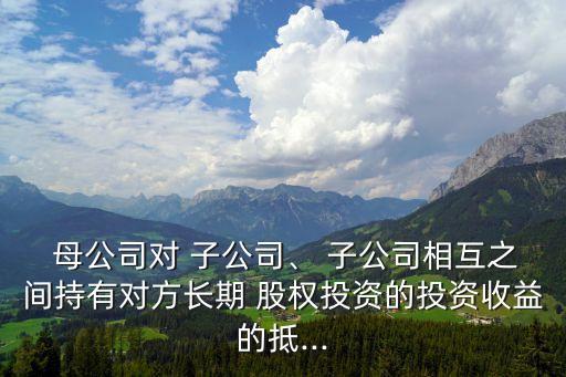  母公司對(duì) 子公司、 子公司相互之間持有對(duì)方長(zhǎng)期 股權(quán)投資的投資收益的抵...