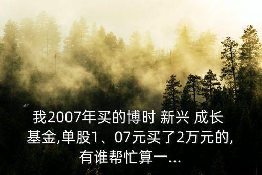 我2007年買的博時(shí) 新興 成長 基金,單股1、07元買了2萬元的,有誰幫忙算一...