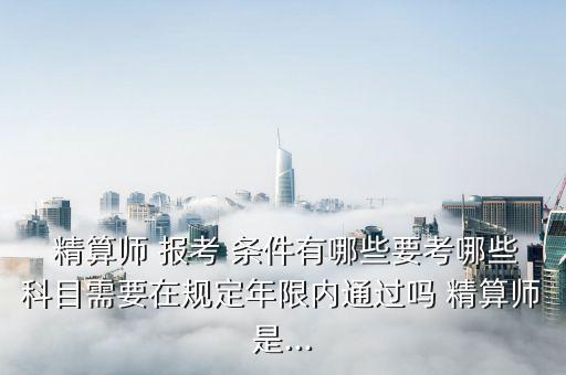  精算師 報(bào)考 條件有哪些要考哪些科目需要在規(guī)定年限內(nèi)通過嗎 精算師是...