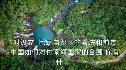 1對設立 上海 自貿區(qū)的看法和前景2中國如何對付南海國家的合圍,你有什...