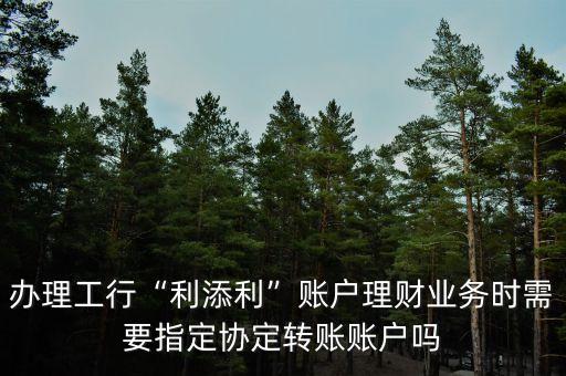 辦理工行“利添利”賬戶理財業(yè)務(wù)時需要指定協(xié)定轉(zhuǎn)賬賬戶嗎