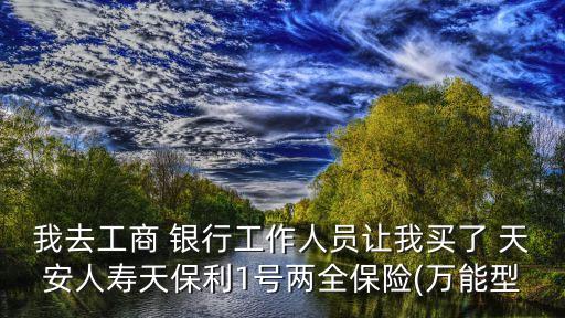 我去工商 銀行工作人員讓我買了 天安人壽天保利1號兩全保險(xiǎn)(萬能型