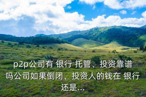 p2p公司有 銀行 托管、投資靠譜嗎公司如果倒閉、投資人的錢(qián)在 銀行還是...