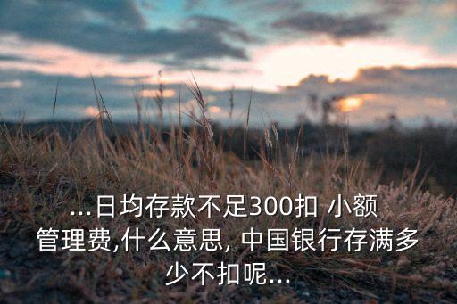 ...日均存款不足300扣 小額 管理費(fèi),什么意思, 中國(guó)銀行存滿(mǎn)多少不扣呢...
