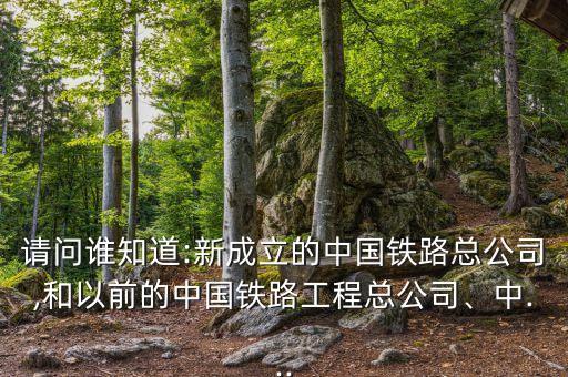請(qǐng)問(wèn)誰(shuí)知道:新成立的中國(guó)鐵路總公司,和以前的中國(guó)鐵路工程總公司、中...