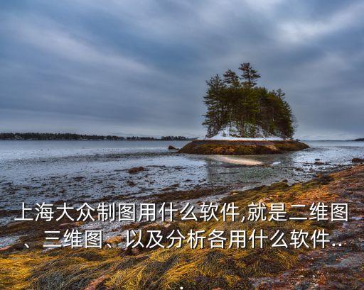上海大眾制圖用什么軟件,就是二維圖、三維圖、以及分析各用什么軟件...