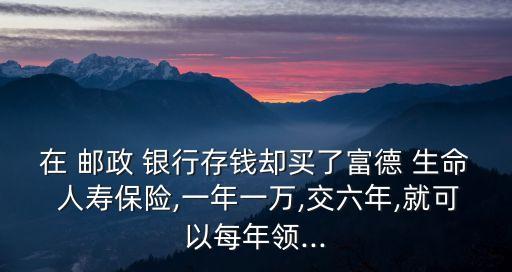 在 郵政 銀行存錢卻買了富德 生命 人壽保險(xiǎn),一年一萬(wàn),交六年,就可以每年領(lǐng)...