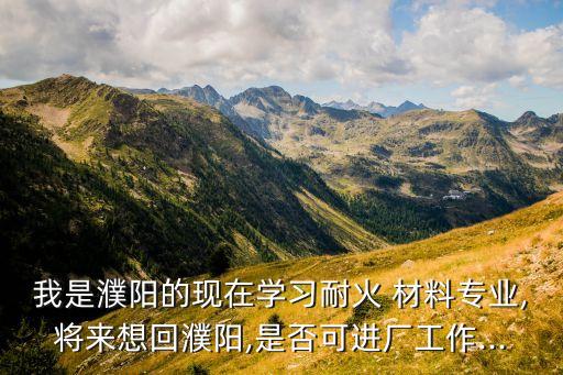 我是濮陽(yáng)的現(xiàn)在學(xué)習(xí)耐火 材料專業(yè),將來想回濮陽(yáng),是否可進(jìn)廠工作...