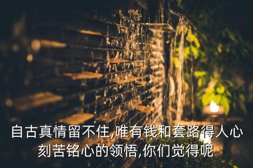 自古真情留不住,唯有錢(qián)和套路得人心刻苦銘心的領(lǐng)悟,你們覺(jué)得呢