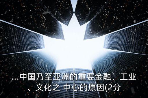 ...中國乃至亞洲的重要金融、工業(yè)、文化之 中心的原因(2分