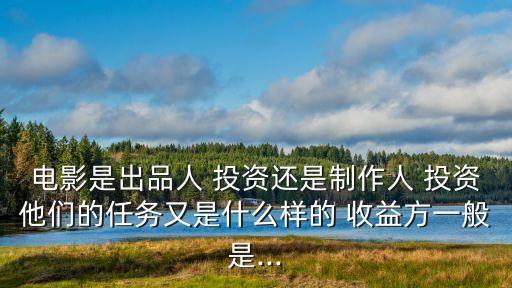 電影是出品人 投資還是制作人 投資他們的任務又是什么樣的 收益方一般是...