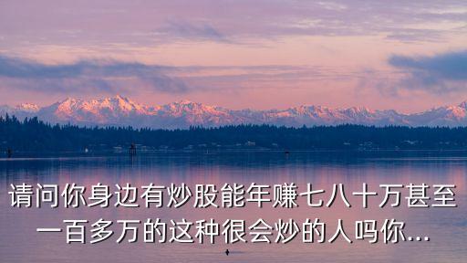 請(qǐng)問你身邊有炒股能年賺七八十萬(wàn)甚至一百多萬(wàn)的這種很會(huì)炒的人嗎你...