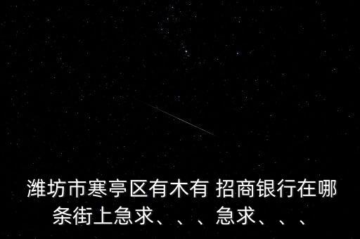  濰坊市寒亭區(qū)有木有 招商銀行在哪條街上急求、、、急求、、、