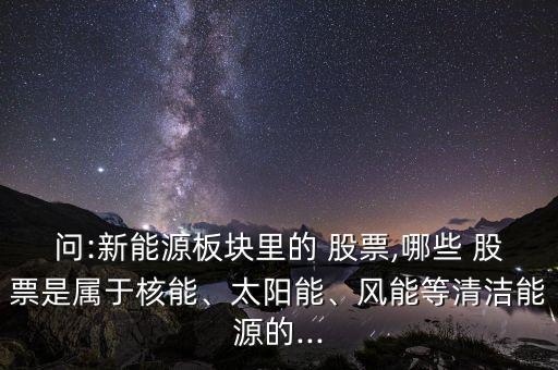 問(wèn):新能源板塊里的 股票,哪些 股票是屬于核能、太陽(yáng)能、風(fēng)能等清潔能源的...