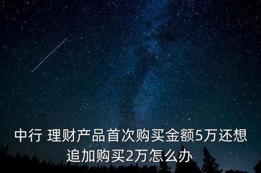 中行 理財(cái)產(chǎn)品首次購(gòu)買金額5萬還想追加購(gòu)買2萬怎么辦