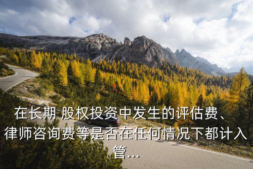 在長(zhǎng)期 股權(quán)投資中發(fā)生的評(píng)估費(fèi)、 律師咨詢費(fèi)等是否在任何情況下都計(jì)入管...