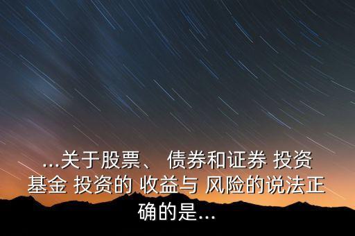 ...關(guān)于股票、 債券和證券 投資基金 投資的 收益與 風(fēng)險的說法正確的是...