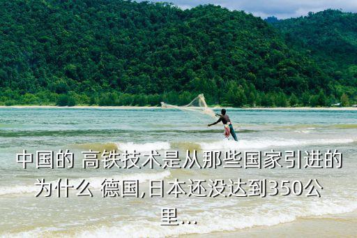 中國的 高鐵技術(shù)是從那些國家引進的為什么 德國,日本還沒達到350公里...
