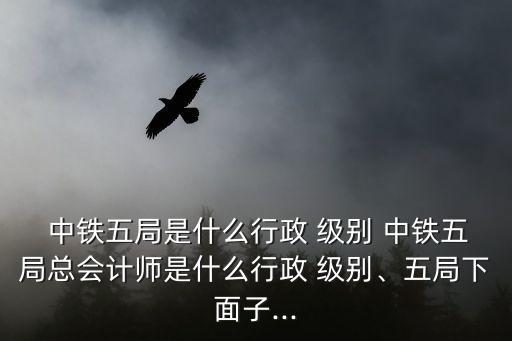  中鐵五局是什么行政 級別 中鐵五局總會計(jì)師是什么行政 級別、五局下面子...