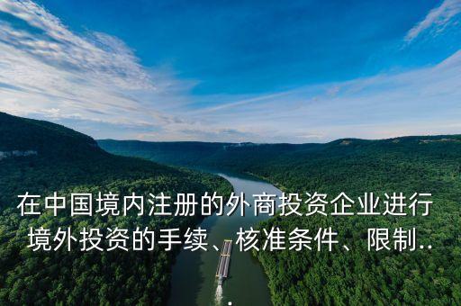 在中國(guó)境內(nèi)注冊(cè)的外商投資企業(yè)進(jìn)行 境外投資的手續(xù)、核準(zhǔn)條件、限制...