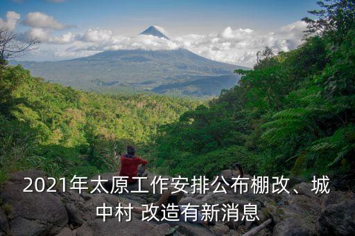 2021年太原工作安排公布棚改、城中村 改造有新消息