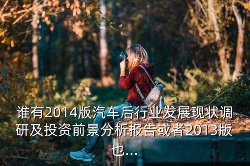 誰(shuí)有2014版汽車(chē)后行業(yè)發(fā)展現(xiàn)狀調(diào)研及投資前景分析報(bào)告或者2013版也...